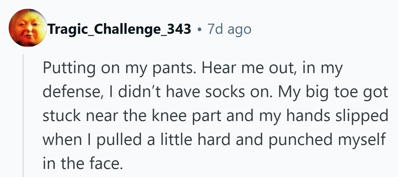 Tragic_Challenge_343 . 7d ago Putting on my pants. Hear me out, in my defense, I didn't have socks on. My big toe got stuck near the knee part and my hands slipped when I pulled a little hard and punched myself in the face. 