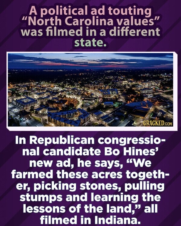 A political ad touting North Carolina values was filmed in a different state. CRACKED.COM In Republican congressio- nal candidate Во Hines' new ad, he says, We farmed these acres togeth- er, picking stones, pulling stumps and learning the lessons of the land, all filmed in Indiana.