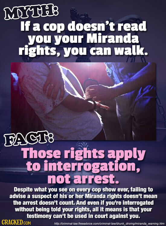 MYTH: If a cop doesn't read you your Miranda rights, you can walk. FACT: Those rights apply to interrogation, not arrest. Despite what you see on every cop show ever, failing to advise a suspect of his or her Miranda rights doesn't mean the arrest doesn't count. And even if you're interrogated without being told your rights, all it means is that your testimony can't be used in court against you. CRACKED.COM http://criminal-law.freeadvice.com/criminal-law/drunk_driving/miranda_warning.htm