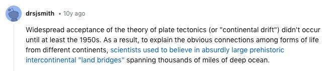 drsjsmith 10y ago Widespread acceptance of the theory of plate tectonics (or continental drift) didn't occur until at least the 1950s. As a result, to explain the obvious connections among forms of life from different continents, scientists used to believe in absurdly large prehistoric intercontinental land bridges spanning thousands of miles of deep ocean.