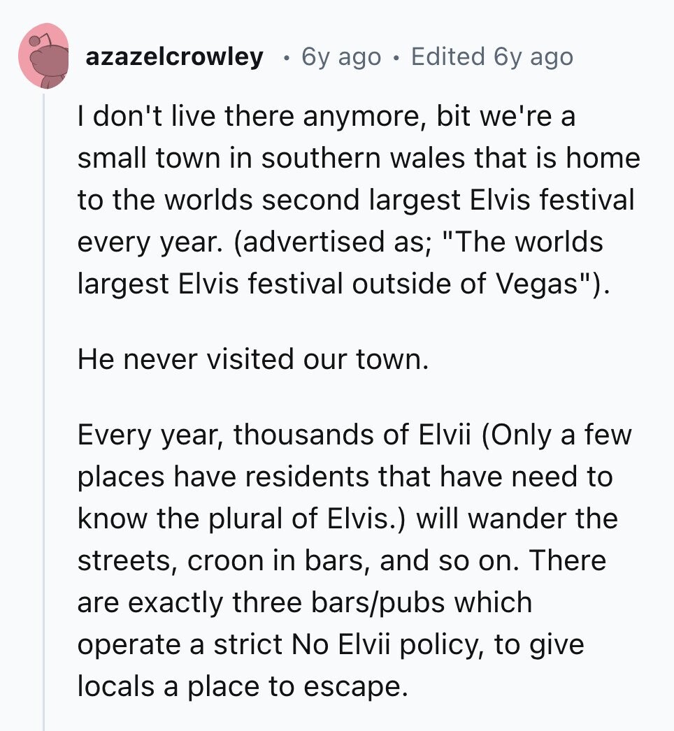 azazelcrowley 6y ago Edited 6y ago I don't live there anymore, bit we're a small town in southern wales that is home to the worlds second largest Elvis festival every year. (advertised as; The worlds largest Elvis festival outside of Vegas). Не never visited our town. Every year, thousands of Elvii (Only a few places have residents that have need to know the plural of Elvis.) will wander the streets, croon in bars, and so on. There are exactly three bars/pubs which operate a strict No Elvii policy, to give locals a place to escape. 