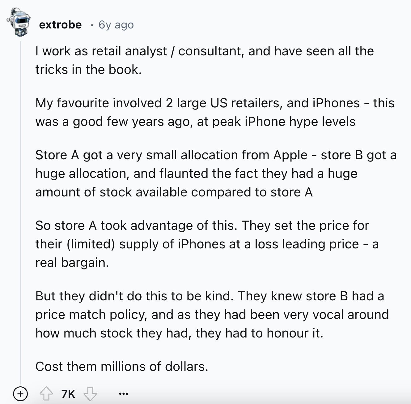 extrobe 6y ago I work as retail analyst/consultant, and have seen all the tricks in the book. My favourite involved 2 large US retailers, and iPhones - this was a good few years ago, at peak iPhone hype levels Store A got a very small allocation from Apple - store в got a huge allocation, and flaunted the fact they had a huge amount of stock available compared to store A So store A took advantage of this. They set the price for their (limited) supply of iPhones at a loss leading price - a real bargain. But they didn't do this to be kind. They