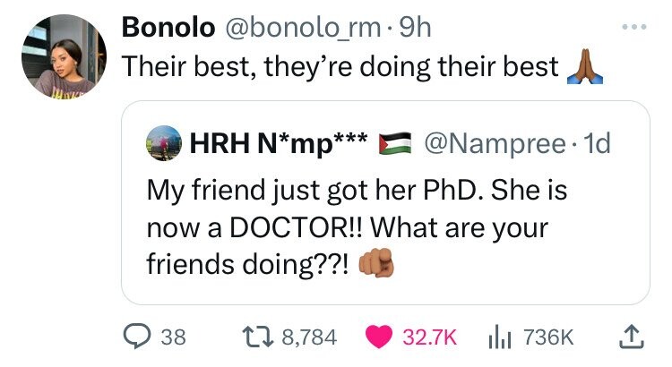 Bonolo @bonolo_rm 9h Their best, they're doing their best HRH N*mp*** @Nampree. 1d My friend just got her PhD. She is now a DOCTOR!! What are your friends doing??! 38 8,784 32.7K 736K
