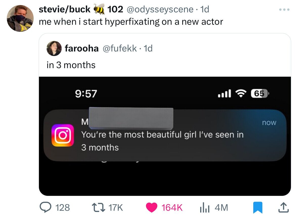 stevie/buck 102 @odysseyscene 1d me when i start hyperfixating on a new actor farooha @fufekk 1d in 3 months 9:57 65 M now You're the most beautiful girl I've seen in 3 months 128 17K 164K 4M