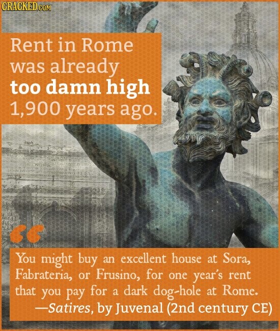 CRACKED.COM Rent in Rome was already too damn high 1,900 years ago. << You might buy an excellent house at Sora, Fabrateria, or Frusino, for one year's rent that you pay for a dark dog-hole at Rome. -Satires, by Juvenal (2nd century CE)