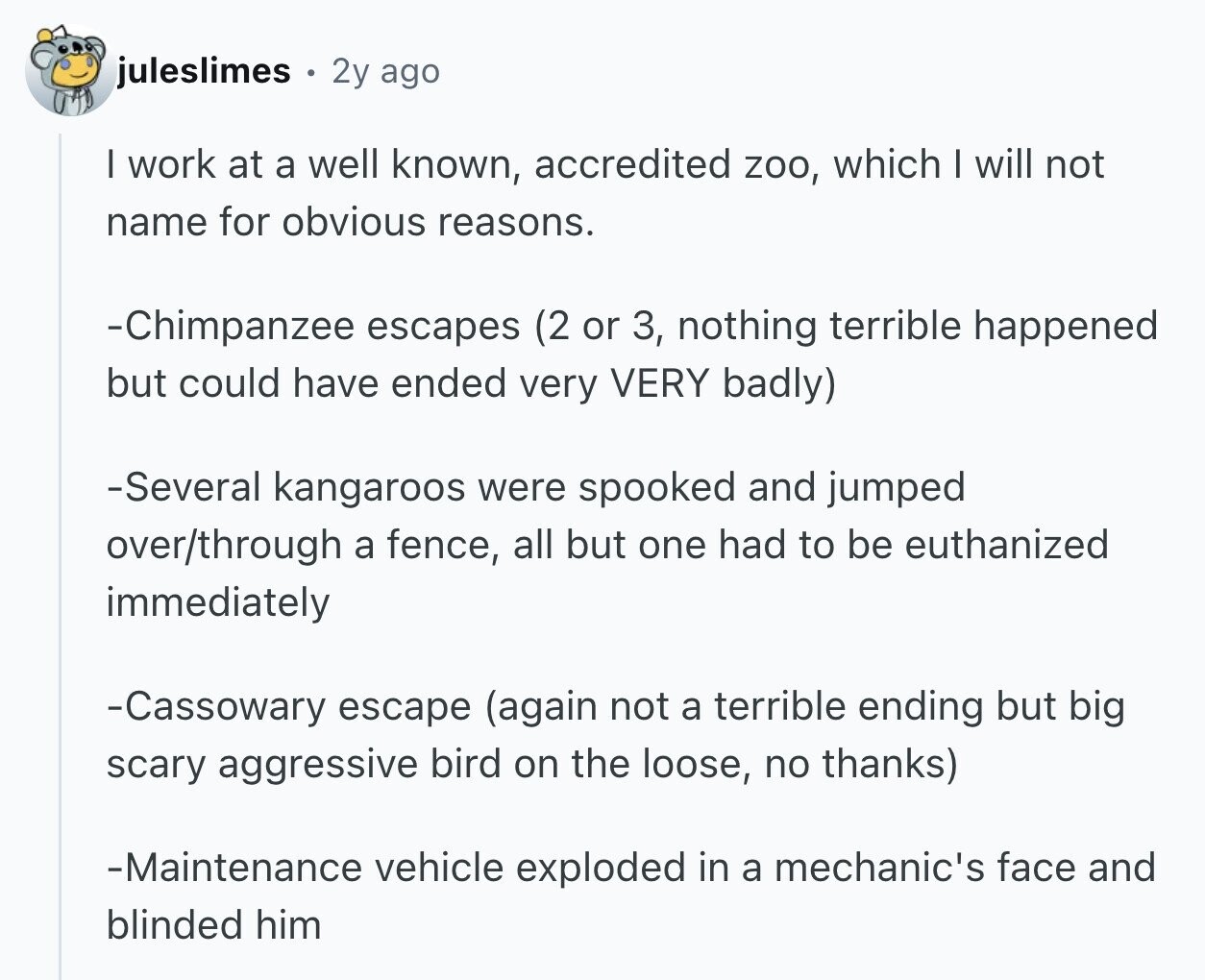 juleslimes 2y ago I work at a well known, accredited zoo, which I will not name for obvious reasons. -Chimpanzee escapes (2 or 3, nothing terrible happened but could have ended very VERY badly) -Several kangaroos were spooked and jumped over/through a fence, all but one had to be euthanized immediately -Cassowary escape (again not a terrible ending but big scary aggressive bird on the loose, no thanks) -Maintenance vehicle exploded in a mechanic's face and blinded him