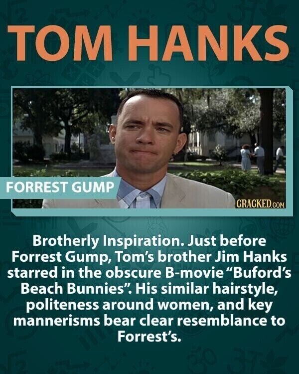 TOM HANKS FORREST GUMP CRACKED.COM Brotherly Inspiration. Just before Forrest Gump, Tom's brother Jim Hanks starred in the obscure B-movie Buford's Beach Bunnies. His similar hairstyle, politeness around women, and key mannerisms bear clear resemblance to Forrest's.