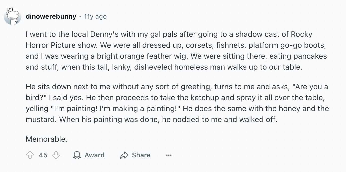 dinowerebunny 11y ago | went to the local Denny's with my gal pals after going to a shadow cast of Rocky Horror Picture show. We were all dressed up, corsets, fishnets, platform go-go boots, and I was wearing a bright orange feather wig. We were sitting there, eating pancakes and stuff, when this tall, lanky, disheveled homeless man walks up to our table. Не sits down next to me without any sort of greeting, turns to me and asks, Are you a bird? I said yes. Не then proceeds to take the ketchup and spray it all over the table,