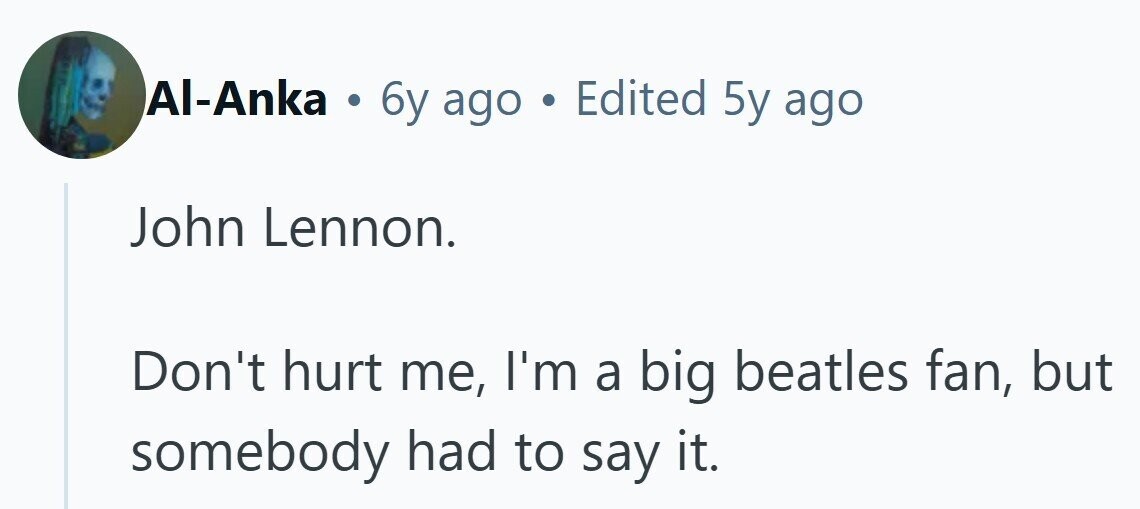 Al-Anka . 6y ago . Edited 5y ago John Lennon. Don't hurt me, I'm a big beatles fan, but somebody had to say it.