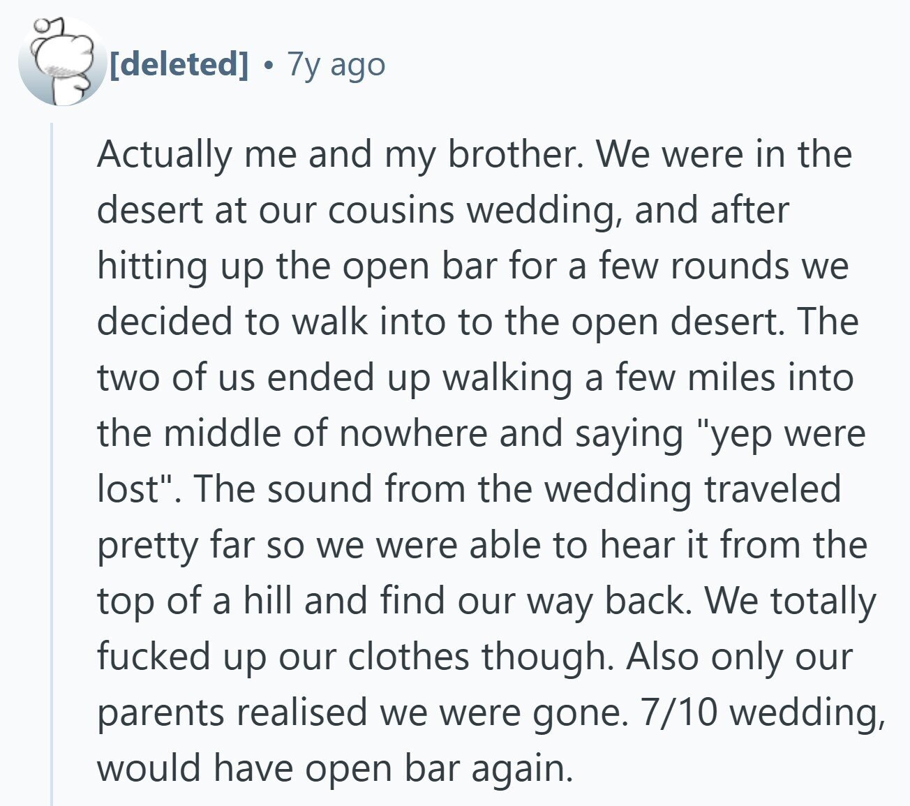 7y ago Actually me and my brother. We were in the desert at our cousins wedding, and after hitting up the open bar for a few rounds we decided to walk into to the open desert. The two of us ended up walking a few miles into the middle of nowhere and saying yep were lost. The sound from the wedding traveled pretty far so we were able to hear it from the top of a hill and find our way back. We totally fucked up our clothes though. Also only our parents realised we were gone. 7/10 wedding,