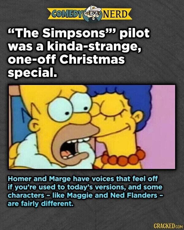 COMEDY NERD The Simpsons pilot was a kinda-strange, one-off Christmas special. Homer and Marge have voices that feel off if you're used to today's versions, and some characters - like Maggie and Ned Flanders - are fairly different. CRACKED.COM