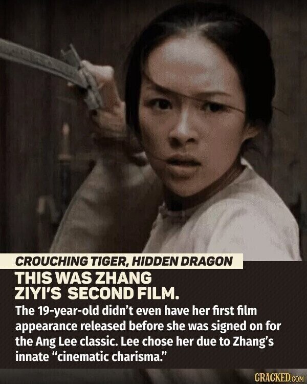 CROUCHING TIGER, HIDDEN DRAGON THIS WAS ZHANG ZIYI'S SECOND FILM. The 19-year-old didn't even have her first film appearance released before she was signed on for the Ang Lee classic. Lee chose her due to Zhang's innate cinematic charisma. CRACKED.COM
