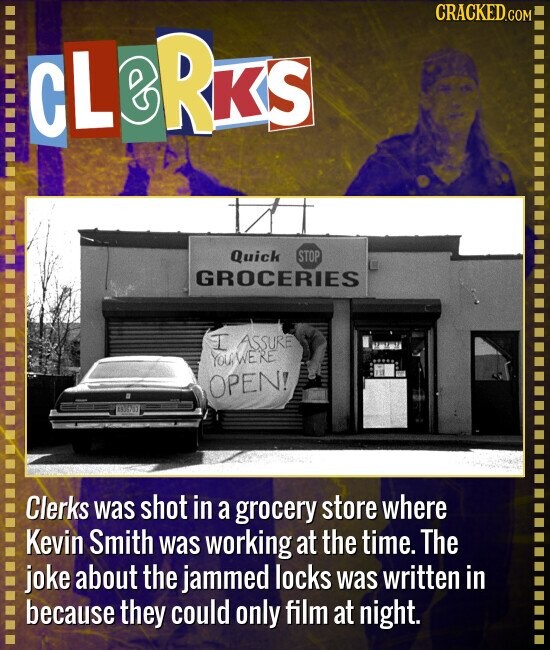 CRACKED.COM CL RKS Quick STOP GROCERIES I ASSURE YOU WERE OPEN! Clerks was shot in a grocery store where Kevin Smith was working at the time. The joke about the jammed locks was written in because they could only film at night.