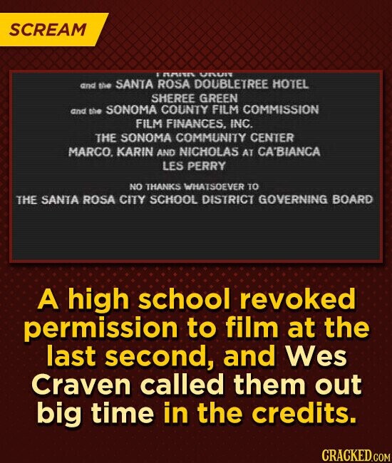 SCREAM ПАПА URUN and the SANTA ROSA DOUBLETREE HOTEL SHEREE GREEN and the SONOMA COUNTY FILM COMMISSION FILM FINANCES, INC. THE SONOMA COMMUNITY CENTER MARCO, KARIN AND NICHOLAS AT CA'BIANCA LES PERRY NO THANKS WHATSOEVER TO THE SANTA ROSA CITY SCHOOL DISTRICT GOVERNING BOARD A high school revoked permission to film at the last second, and Wes Craven called them out big time in the credits. CRACKED.COM