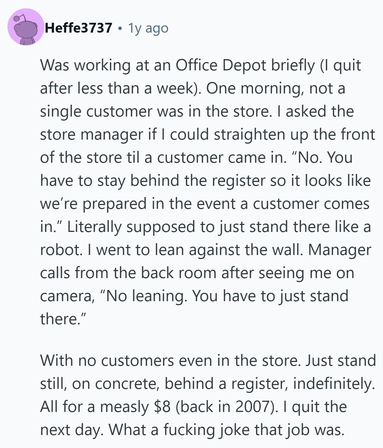 Heffe3737 1y ago Was working at an Office Depot briefly (I quit after less than a week). One morning, not a single customer was in the store. I asked the store manager if I could straighten up the front of the store til a customer came in. No. You have to stay behind the register so it looks like we're prepared in the event a customer comes in. Literally supposed to just stand there like a robot. I went to lean against the wall. Manager calls from the back room after seeing me on camera, No leaning. You have to 