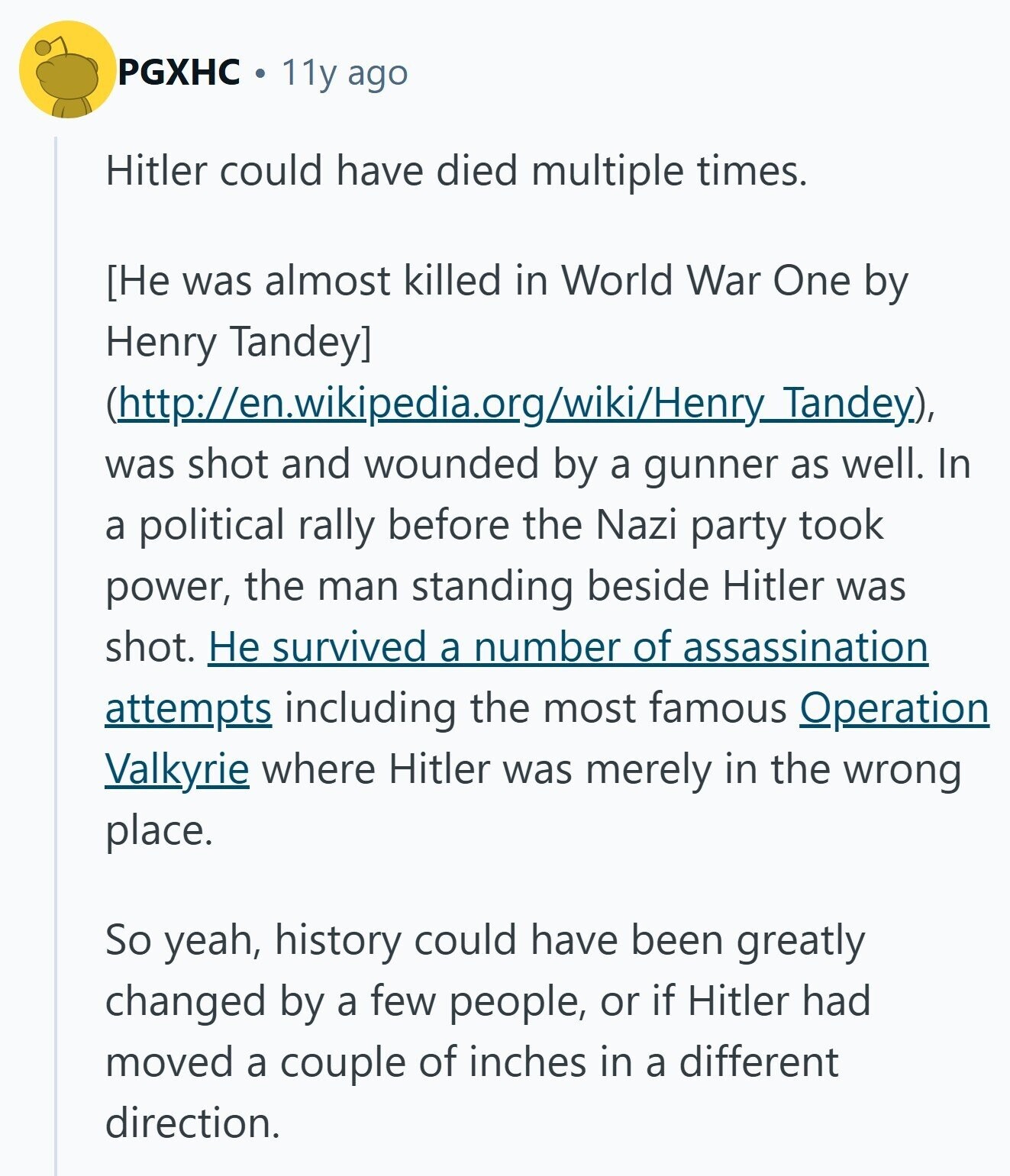 PGXHC 11y ago Hitler could have died multiple times.  (http://en.wikipedia.org/wiki/Henry_Tandey), was shot and wounded by a gunner as well. In a political rally before the Nazi party took power, the man standing beside Hitler was shot. Не survived a number of assassination attempts including the most famous Operation Valkyrie where Hitler was merely in the wrong place. So yeah, history could have been greatly changed by a few people, or if Hitler had moved a couple of inches in a different direction. 