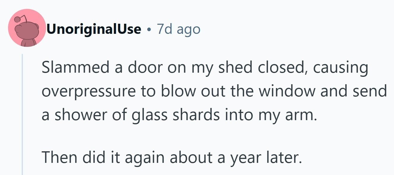 UnoriginalUse . 7d ago Slammed a door on my shed closed, causing overpressure to blow out the window and send a shower of glass shards into my arm. Then did it again about a year later. 