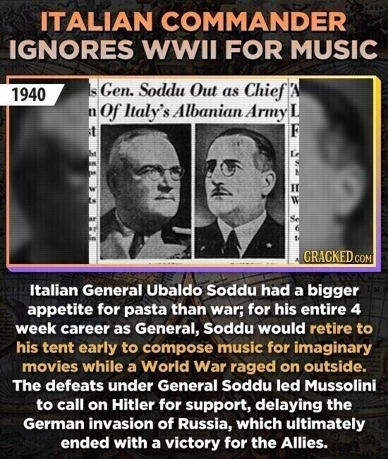 ITALIAN COMMANDER IGNORES WWII FOR MUSIC IS Gen. Soddu Out as Chief 1940 n Of Italy's Albanian Army it W CRACKED.COM Italian General Ubaldo Soddu had a bigger / appetite for pasta than war; for his entire 4 week career as General, Soddu would retire to his tent early to compose music for imaginary movies while a World War raged on outside. The defeats under General Soddu led Mussolini to call on Hitler for support, delaying the German invasion of Russia, which ultimately ended with a victory for the Allies.