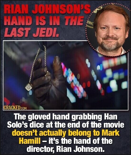 RIAN JOHNSON'S HAND IS IN THE LAST JEDI. CRACKED.COM The gloved hand grabbing Han Solo's dice at the end of the movie doesn't actually belong to Mark Hamill - it's the hand of the director, Rian Johnson.