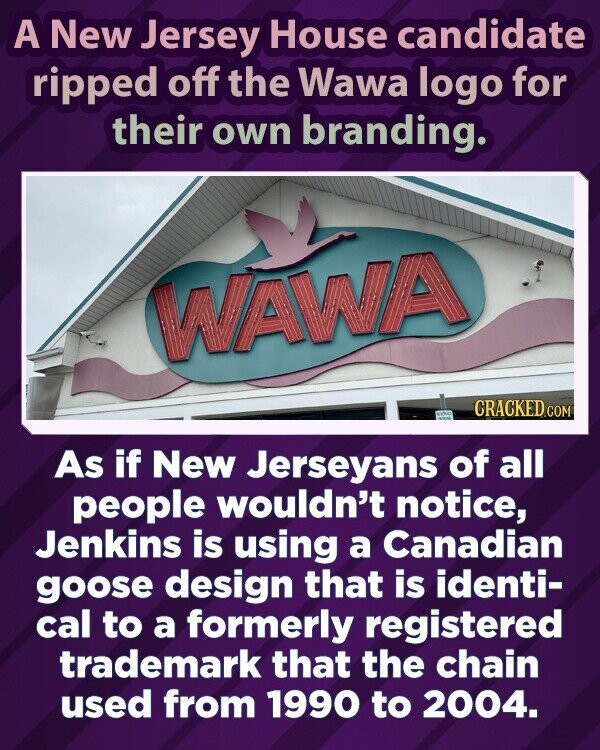A New Jersey House candidate ripped off the Wawa logo for their own branding. WAWA Liches CRACKED.COM WAN As if New Jerseyans of all people wouldn't notice, Jenkins is using a Canadian goose design that is identi- cal to a formerly registered trademark that the chain used from 1990 to 2004.