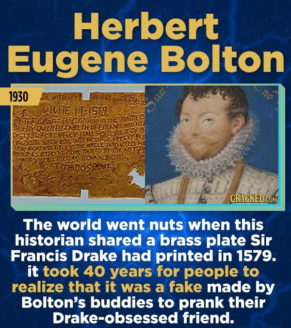 Herbert Eugene Bolton no 1930 THINE NEVATOME LVNE ITALSU DY TRE GLACS @fGODAm n THE named PALLEY ONLEN ELIZABETH OF ENGENIDATIONE SYCELDORS FOREVER ITALE KINGMO WHIS KING AND FES LFIO TITLENDE WHELL INTO KEEP ЛАФИ BY MCADIO VTO H montes ALC MENAS FRANCIS DRAKE CRACKED.COM The world went nuts when this historian shared a brass plate Sir Francis Drake had printed in 1579. it took 40 years for people to realize that it was a fake made by Bolton's buddies to prank their Drake-obsessed friend.