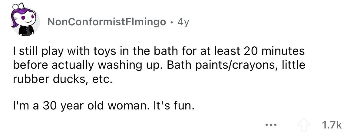 NonConformistFImingo . 4y I still play with toys in the bath for at least 20 minutes before actually washing up. Bath paints/crayons, little rubber ducks, etc. I'm a 30 year old woman. It's fun. ... 1.7k