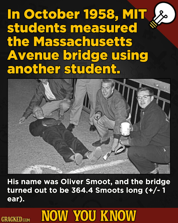 In October 1958, MIT students measured the Massachusetts Avenue bridge using another student. His name was Oliver Smoot, and the bridge turned out to be 364.4 Smoots long (+/-1 ear). NOW YOU KNOW CRACKED.COM