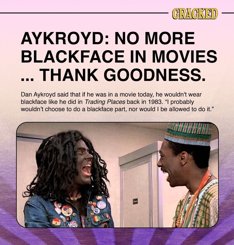 CRACKED AYKROYD: NO MORE BLACKFACE IN MOVIES ... THANK GOODNESS. Dan Aykroyd said that if he was in a movie today, he wouldn't wear blackface like he did in Trading Places back in 1983. I probably wouldn't choose to do a blackface part, nor would I be allowed to do it. I