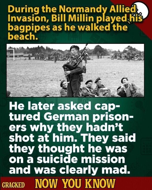 During the Normandy Allied Invasion, Bill Millin played his bagpipes as he walked the beach. Не later asked cap- tured German prison- ers why they hadn't shot at him. They said they thought he was on a suicide mission and was clearly mad. CRACKED NOW YOU KNOW