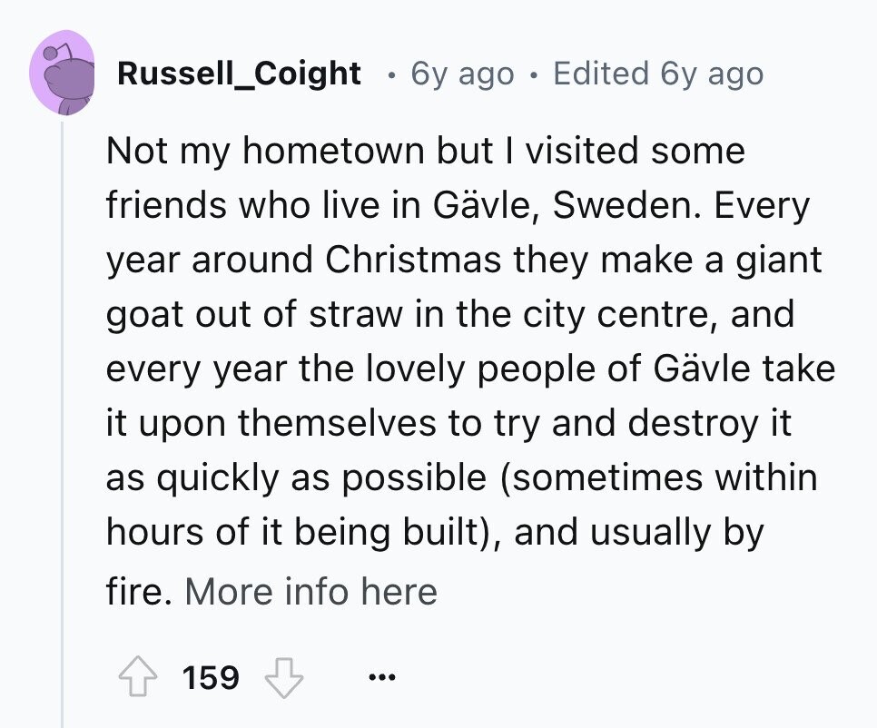 Russell_Coight . 6y ago . Edited 6y ago Not my hometown but I visited some friends who live in Gävle, Sweden. Every year around Christmas they make a giant goat out of straw in the city centre, and every year the lovely people of Gävle take it upon themselves to try and destroy it as quickly as possible (sometimes within hours of it being built), and usually by fire. More info here 159 ... 