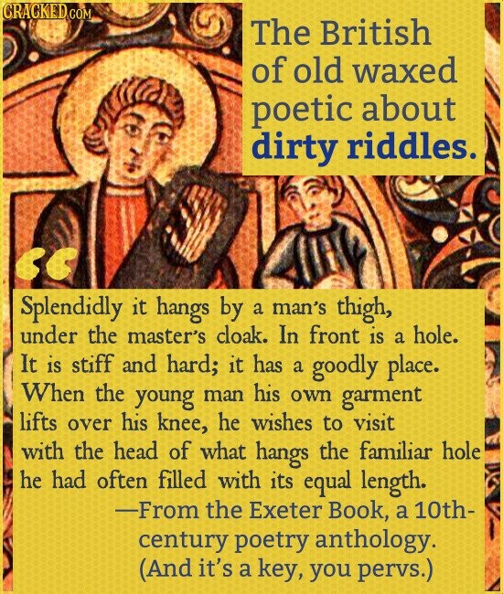CRACKED COM The British of old waxed poetic about dirty riddles. Splendidly it hangs by a man's thigh, under the master's cloak. In front is a hole. It is stiff and hard; it has a goodly place. When the young man his own garment lifts over his knee, he wishes to visit with the head of what hangs the familiar hole he had often filled with its equal length. -From the Exeter Book, a 10th- century poetry anthology. (And it's a key, you pervs.)