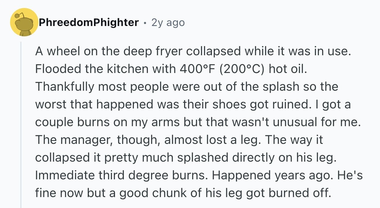 PhreedomPhighter . 2y ago A wheel on the deep fryer collapsed while it was in use. Flooded the kitchen with 400°F (200°C) hot oil. Thankfully most people were out of the splash so the worst that happened was their shoes got ruined. I got a couple burns on my arms but that wasn't unusual for me. The manager, though, almost lost a leg. The way it collapsed it pretty much splashed directly on his leg. Immediate third degree burns. Happened years ago. He's fine now but a good chunk of his leg got burned off.