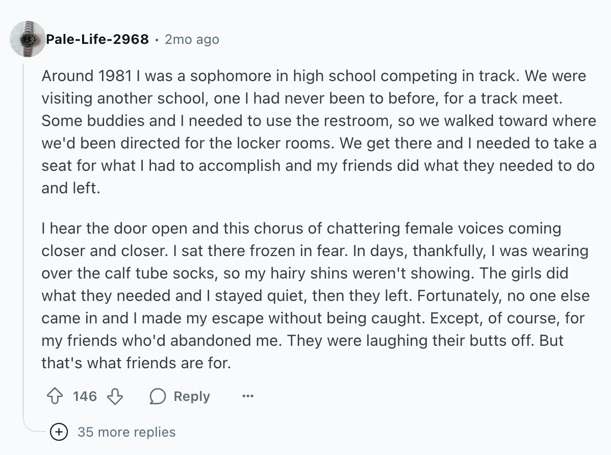 Pale-Life-2968 2mo ago Around 1981 I was a sophomore in high school competing in track. We were visiting another school, one I had never been to before, for a track meet. Some buddies and I needed to use the restroom, so we walked toward where we'd been directed for the locker rooms. We get there and I needed to take a seat for what I had to accomplish and my friends did what they needed to do and left. I hear the door open and this chorus of chattering female voices coming closer and closer. I sat there frozen in