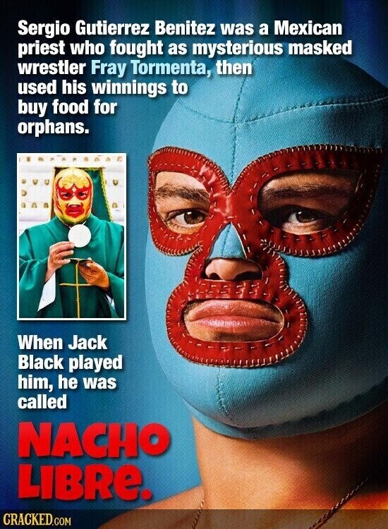 Sergio Gutierrez Benitez was a Mexican priest who fought as mysterious masked wrestler Fray Tormenta, then used his winnings to buy food for orphans. When Jack Black played him, he was called NACHO LIBRE. CRACKED.COM
