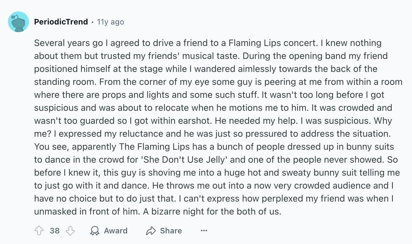 PeriodicTrend 11y ago Several years go I agreed to drive a friend to a Flaming Lips concert. I knew nothing about them but trusted my friends' musical taste. During the opening band my friend positioned himself at the stage while I wandered aimlessly towards the back of the standing room. From the corner of my eye some guy is peering at me from within a room where there are props and lights and some such stuff. It wasn't too long before I got suspicious and was about to relocate when he motions me to him. It was crowded and wasn't