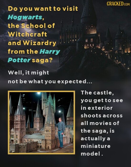 CRACKED.COM Do you want to visit Hogwarts, the School of Witchcraft and Wizardry from the Harry Potter saga? Well, it might not be what you expected... The castle, you get to see in exterior shoots across all movies of the saga, is actually a miniature model.