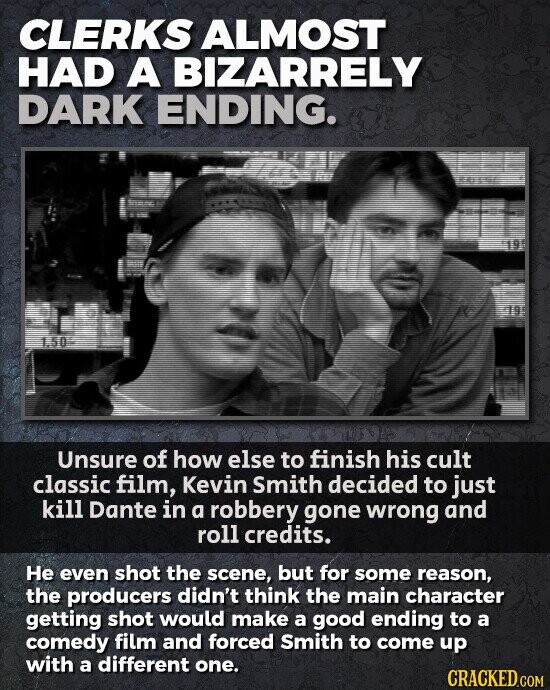 CLERKS ALMOST HAD A BIZARRELY DARK ENDING. 1.50 Unsure of how else to finish his cult classic film, Kevin Smith decided to just kill Dante in a robbery gone wrong and roll credits. Не even shot the scene, but for some reason, the producers didn't think the main character getting shot would make a good ending to a comedy film and forced Smith to come up with a different one. CRACKED.COM