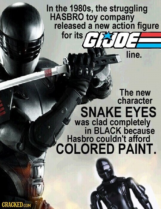 In the 1980s, the struggling HASBRO toy company released a new action figure for its GIJOE line. The new character SNAKE EYES was clad completely in BLACK because Hasbro couldn't afford COLORED PAINT. CRACKED.COM