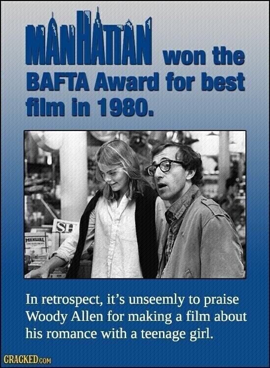 MANHATTAN A 17 F won the BAFTA Award for best film in 1980. SH - MEXUAL - In retrospect, it's unseemly to praise Woody Allen for making a film about his romance with a teenage girl. CRACKED.COM