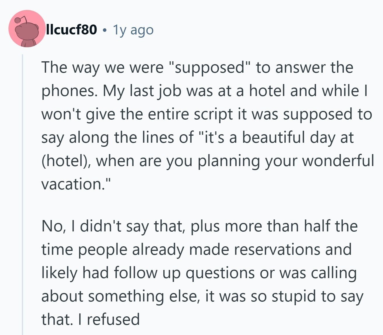 llcucf80 1y ago The way we were supposed to answer the phones. My last job was at a hotel and while I won't give the entire script it was supposed to say along the lines of it's a beautiful day at (hotel), when are you planning your wonderful vacation. No, I didn't say that, plus more than half the time people already made reservations and likely had follow up questions or was calling about something else, it was so stupid to say that. I refused 