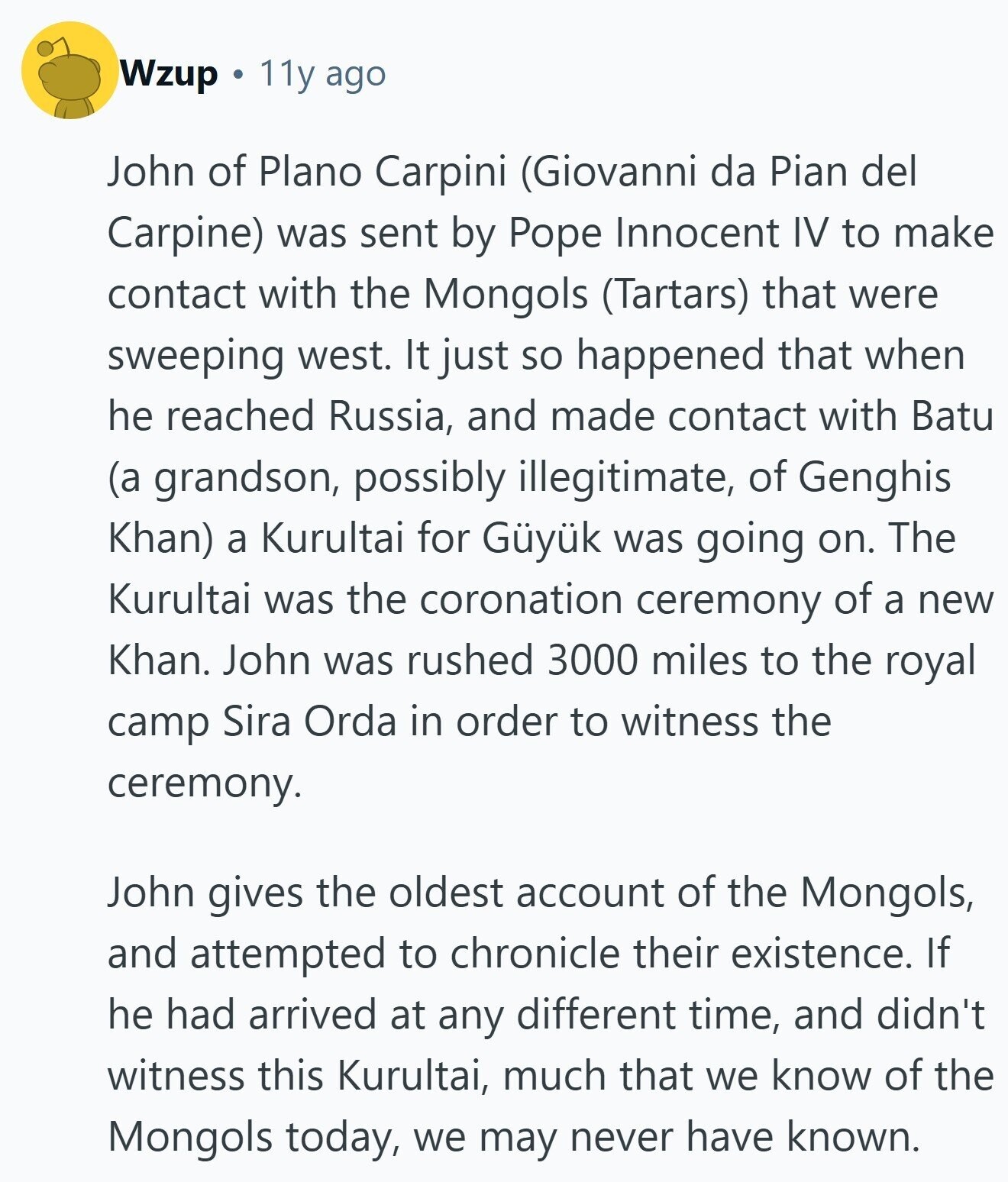 Wzup 11y ago John of Plano Carpini (Giovanni da Pian del Carpine) was sent by Pope Innocent IV to make contact with the Mongols (Tartars) that were sweeping west. It just so happened that when he reached Russia, and made contact with Batu (a grandson, possibly illegitimate, of Genghis Khan) a Kurultai for Güyük was going on. The Kurultai was the coronation ceremony of a new Khan. John was rushed 3000 miles to the royal camp Sira Orda in order to witness the ceremony. John gives the oldest account of the Mongols, and attempted to chronicle their existence. If he 