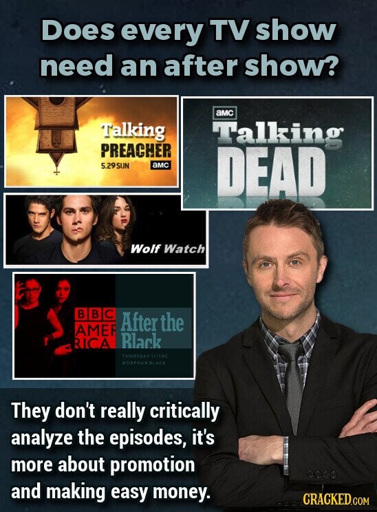 Does every TV show need an after show? aMC Talking Talking PREACHER 5.29SUN aMC DEAD Wolf Watch В В C After the AMER Black RICA THURSDAY 11/10C FORPHAN SLACE They don't really critically analyze the episodes, it's more about promotion and making easy money. CRACKED.COM