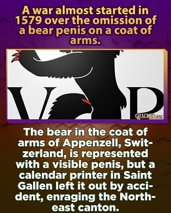 A war almost started in 1579 over the omission of a bear penis on a coat of arms. D CRACKED.COM The bear in the coat of arms of Appenzell, Swit- zerland, is represented with a visible penis, but a calendar printer in Saint Gallen left it out by acci- dent, enraging the North- east canton.