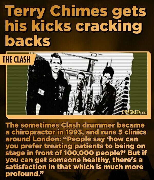 Terry Chimes gets his kicks cracking backs THE CLASH CRACKED.COM The sometimes Clash drummer became a chiropractor in 1993, and runs 5 clinics around London: People say 'how can you prefer treating patients to being on stage in front of 100,000 people? But if you can get someone healthy, there's a satisfaction in that which is much more profound.
