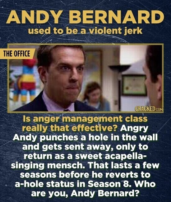 ANDY BERNARD used to be a violent jerk THE OFFICE CRACKED.COM Is anger management class really that effective? Angry Andy punches a hole in the wall and gets sent away, only to return as a sweet acapella- singing mensch. That lasts a few seasons before he reverts to a-hole status in Season 8. Who are you, Andy Bernard?