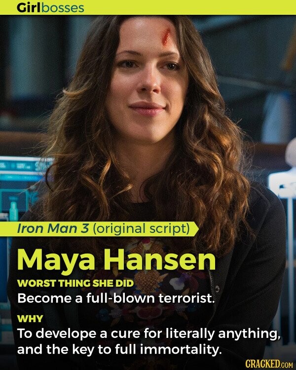 Girlbosses Iron Man 3 (original script) Maya Hansen WORST THING SHE DID Become a full-blown terrorist. WHY To develope a cure for literally anything, and the key to full immortality. CRACKED.COM
