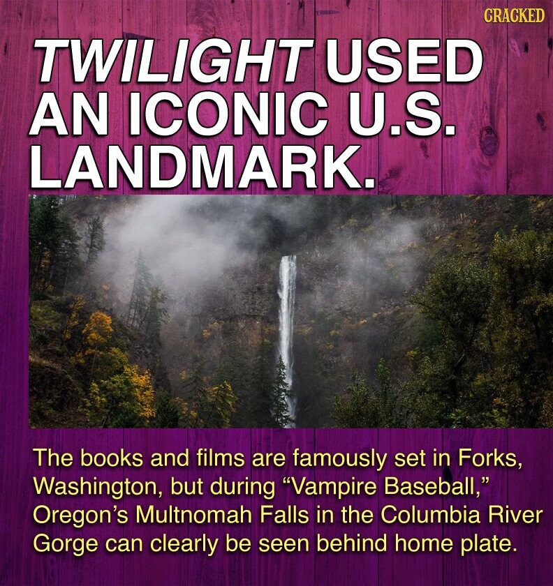 CRACKED TWILIGHT USED AN ICONIC U.S. LANDMARK. The books and films are famously set in Forks, Washington, but during Vampire Baseball, Oregon's Multnomah Falls in the Columbia River Gorge can clearly be seen behind home plate.