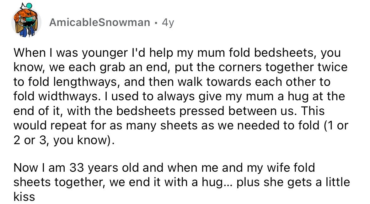 AmicableSnowman . 4y When I was younger I'd help my mum fold bedsheets, you know, we each grab an end, put the corners together twice to fold lengthways, and then walk towards each other to fold widthways. I used to always give my mum a hug at the end of it, with the bedsheets pressed between us. This would repeat for as many sheets as we needed to fold (1 or 2 or 3, you know). Now I am 33 years old and when me and my wife fold sheets together, we end it with a hug... plus she gets