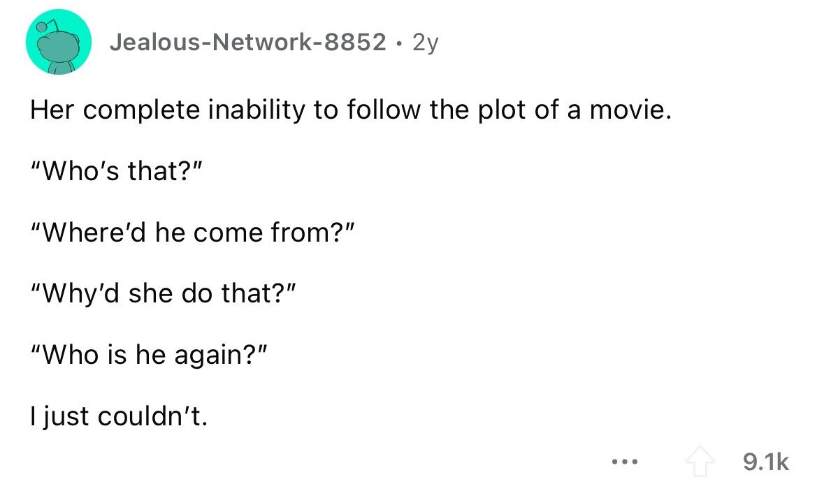 Jealous-Network-8852 2y Her complete inability to follow the plot of a movie. Who's that? Where'd he come from? Why'd she do that? Who is he again? I just couldn't. ... 9.1k 