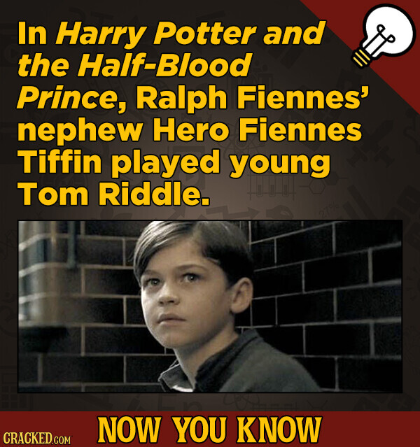 In Harry Potter and the Half-Blood Prince, Ralph Fiennes' nephew Hero Fiennes Tiffin played young Tom Riddle. NOW YOU KNOW CRACKED.COM